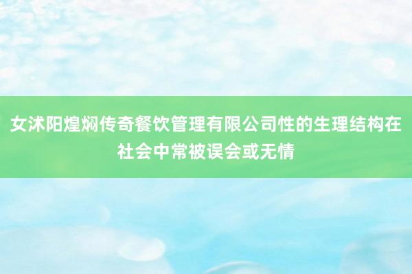 女沭阳煌焖传奇餐饮管理有限公司性的生理结构在社会中常被误会或无情