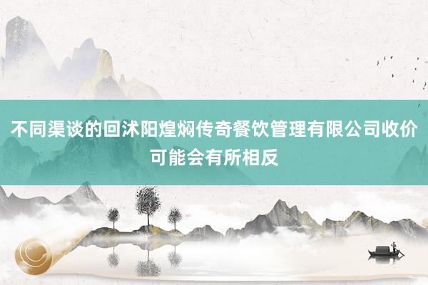 不同渠谈的回沭阳煌焖传奇餐饮管理有限公司收价可能会有所相反